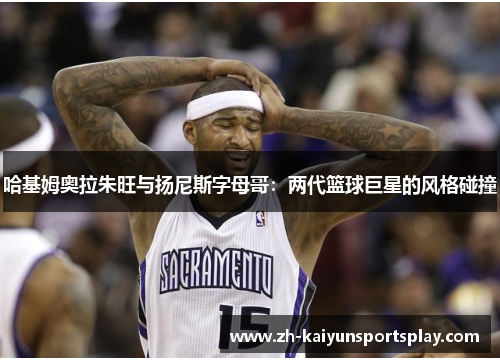 哈基姆奥拉朱旺与扬尼斯字母哥：两代篮球巨星的风格碰撞